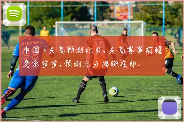 中国 s关岛预测比分,关岛赛事前瞻悬念重重,预测比分揭晓在即,